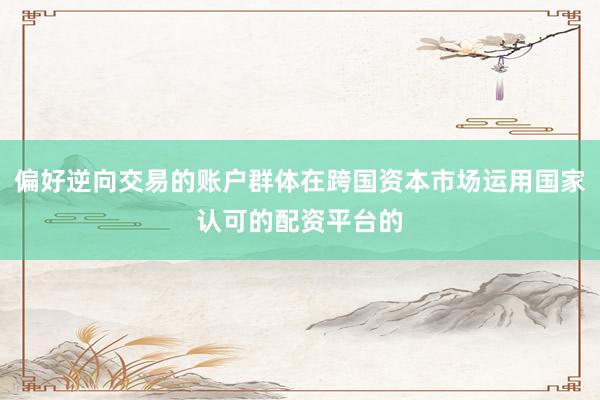 偏好逆向交易的账户群体在跨国资本市场运用国家认可的配资平台的