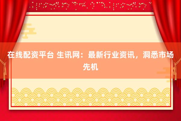 在线配资平台 生讯网：最新行业资讯，洞悉市场先机