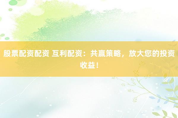 股票配资配资 互利配资:共赢策略,放大您的投资收益!
