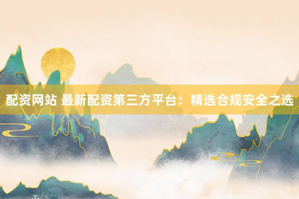 配资网站 最新配资第三方平台:精选合规安全之选