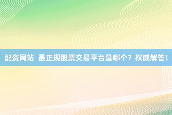 配资网站  最正规股票交易平台是哪个？权威解答！