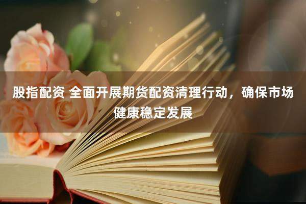 股指配资 全面开展期货配资清理行动，确保市场健康稳定发展