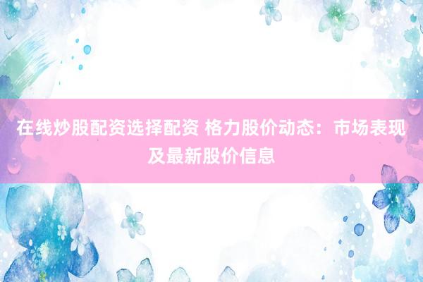 在线炒股配资选择配资 格力股价动态：市场表现及最新股价信息