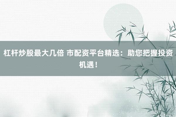杠杆炒股最大几倍 市配资平台精选:助您把握投资机遇!