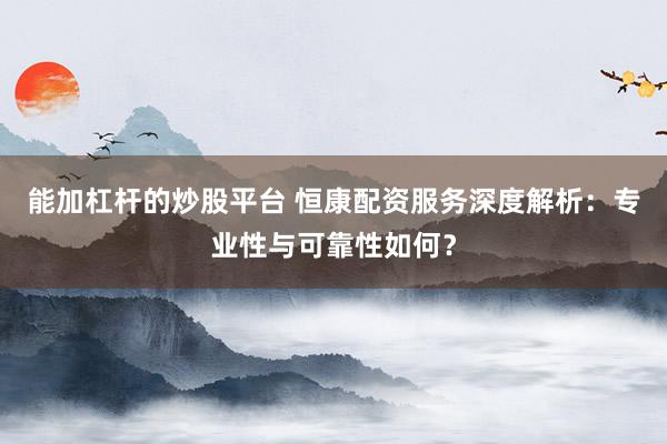 能加杠杆的炒股平台 恒康配资服务深度解析：专业性与可靠性如何？