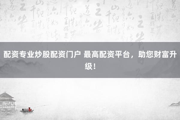 配资专业炒股配资门户 最高配资平台，助您财富升级！