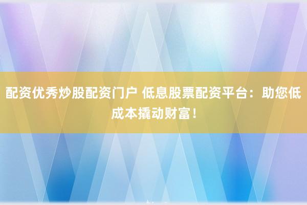 配资优秀炒股配资门户 低息股票配资平台：助您低成本撬动财富！