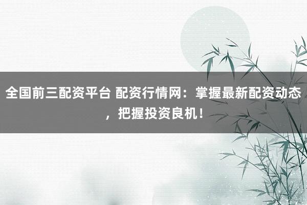 全国前三配资平台 配资行情网：掌握最新配资动态，把握投资良机！