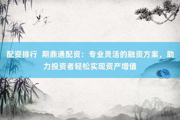 配资排行  期鼎通配资：专业灵活的融资方案，助力投资者轻松实现资产增值