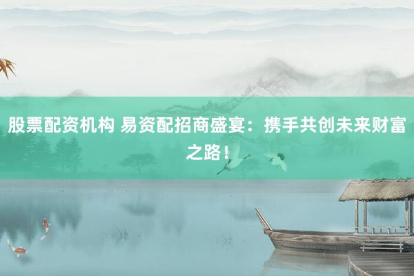 股票配资机构 易资配招商盛宴：携手共创未来财富之路！