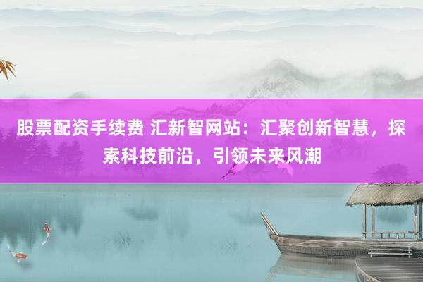 股票配资手续费 汇新智网站：汇聚创新智慧，探索科技前沿，引领未来风潮