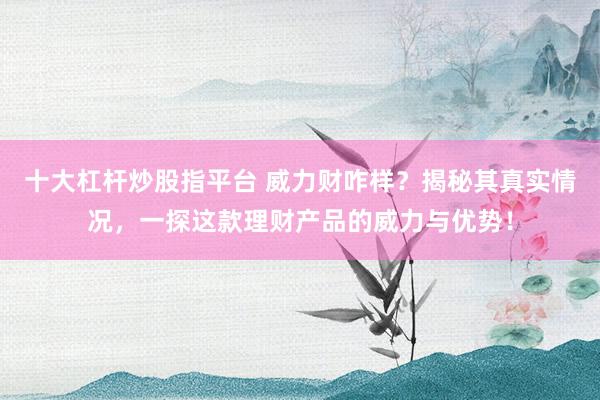 十大杠杆炒股指平台 威力财咋样？揭秘其真实情况，一探这款理财产品的威力与优势！