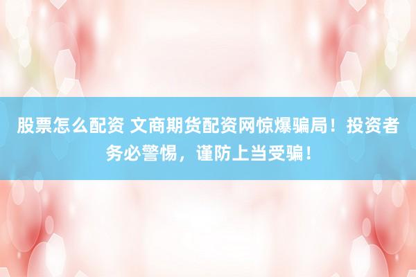 股票怎么配资 文商期货配资网惊爆骗局！投资者务必警惕，谨防上当受骗！