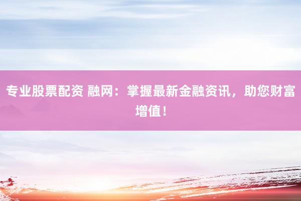 专业股票配资 融网：掌握最新金融资讯，助您财富增值！