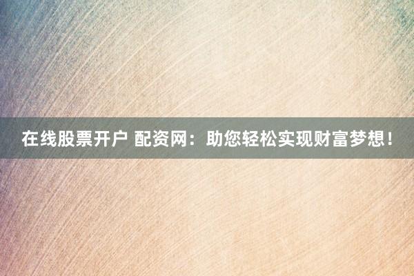 在线股票开户 配资网：助您轻松实现财富梦想！