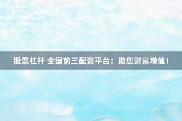 股票杠杆 全国前三配资平台：助您财富增值！