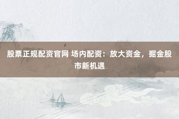 股票正规配资官网 场内配资：放大资金，掘金股市新机遇