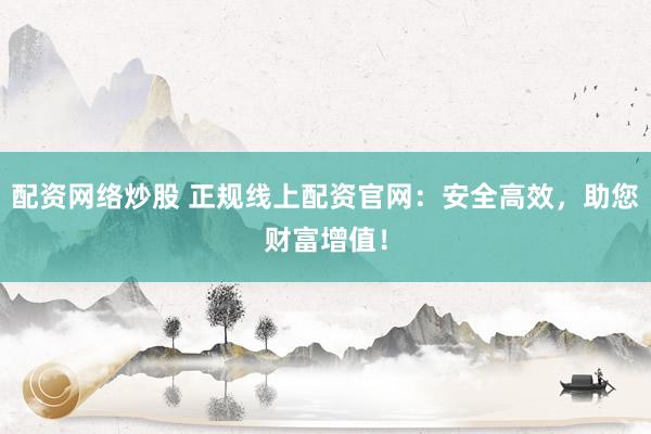 配资网络炒股 正规线上配资官网：安全高效，助您财富增值！