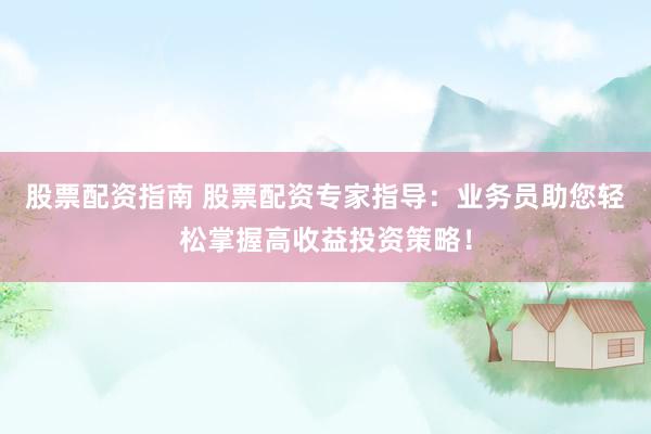 股票配资指南 股票配资专家指导：业务员助您轻松掌握高收益投资策略！