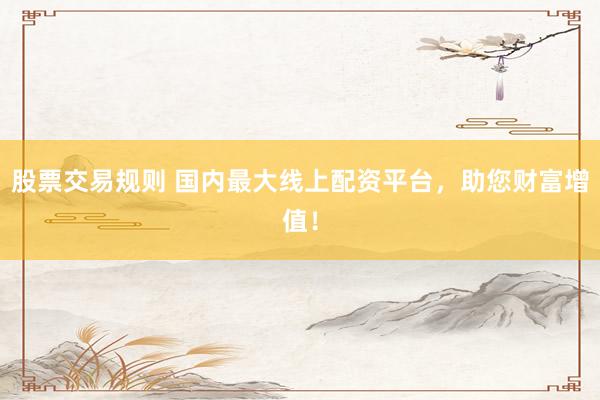 股票交易规则 国内最大线上配资平台，助您财富增值！