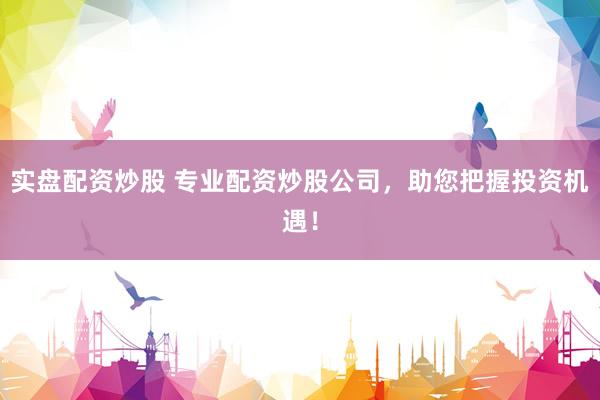 实盘配资炒股 专业配资炒股公司，助您把握投资机遇！