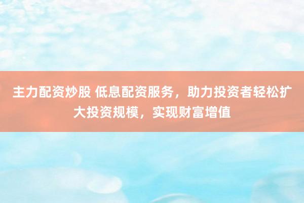 主力配资炒股 低息配资服务，助力投资者轻松扩大投资规模，实现财富增值