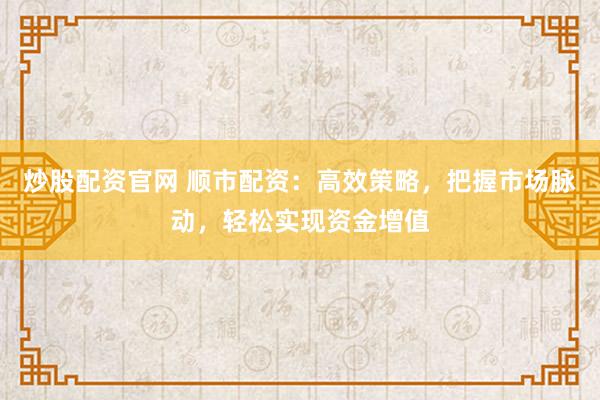 炒股配资官网 顺市配资：高效策略，把握市场脉动，轻松实现资金增值