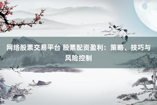 网络股票交易平台 股票配资盈利：策略、技巧与风险控制