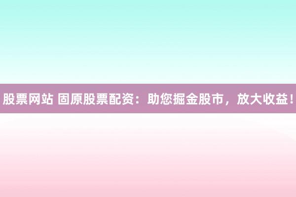 股票网站 固原股票配资：助您掘金股市，放大收益！