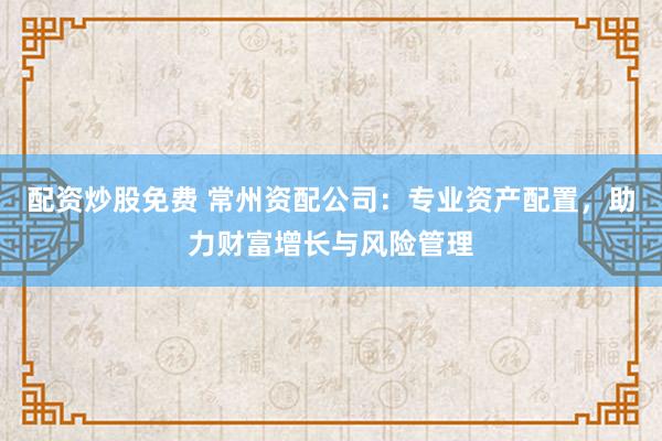 配资炒股免费 常州资配公司：专业资产配置，助力财富增长与风险管理