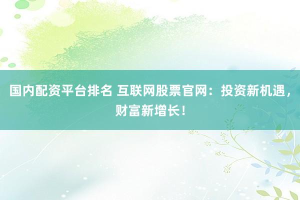国内配资平台排名 互联网股票官网：投资新机遇，财富新增长！