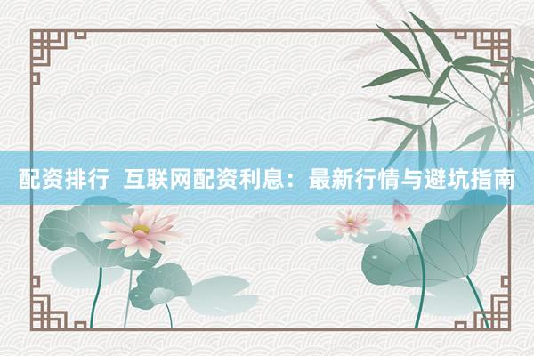 配资排行  互联网配资利息：最新行情与避坑指南