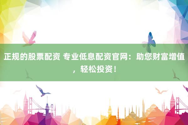 正规的股票配资 专业低息配资官网：助您财富增值，轻松投资！