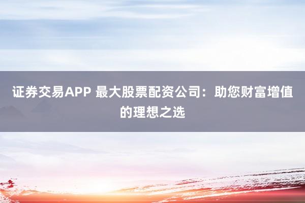 证券交易APP 最大股票配资公司：助您财富增值的理想之选