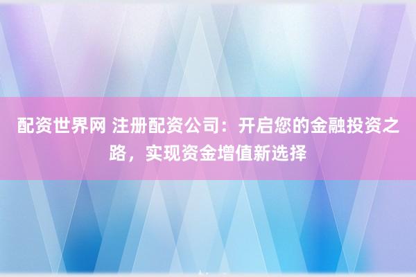 配资世界网 注册配资公司：开启您的金融投资之路，实现资金增值新选择