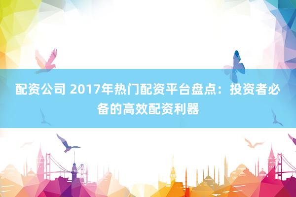 配资公司 2017年热门配资平台盘点：投资者必备的高效配资利器