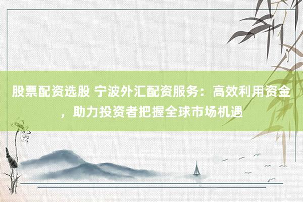 股票配资选股 宁波外汇配资服务:高效利用资金,助力投资者把握全球市场机遇