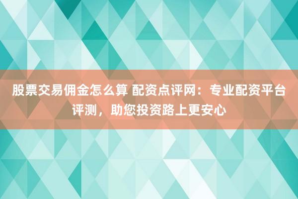 股票交易佣金怎么算 配资点评网：专业配资平台评测，助您投资路上更安心
