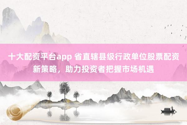 十大配资平台app 省直辖县级行政单位股票配资新策略，助力投资者把握市场机遇