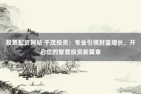 股票配资网站 千茂投资：专业引领财富增长，开启您的智慧投资新篇章