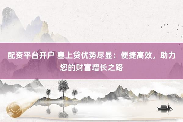 配资平台开户 塞上贷优势尽显：便捷高效，助力您的财富增长之路