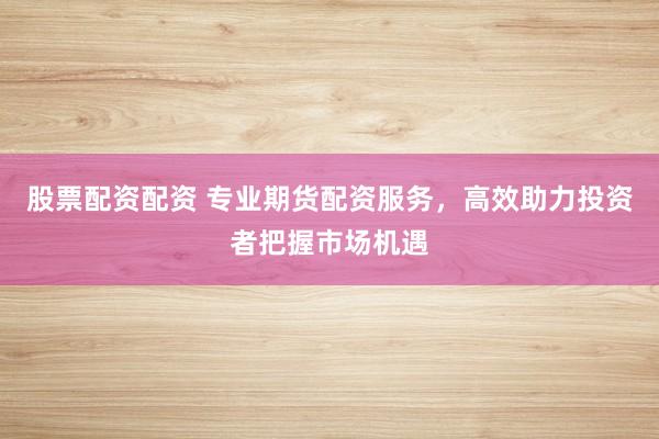 股票配资配资 专业期货配资服务，高效助力投资者把握市场机遇