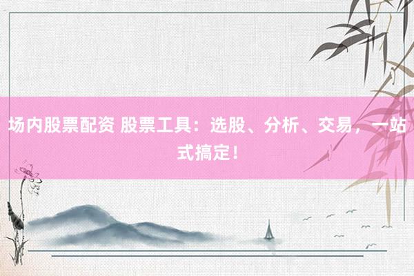 场内股票配资 股票工具：选股、分析、交易，一站式搞定！