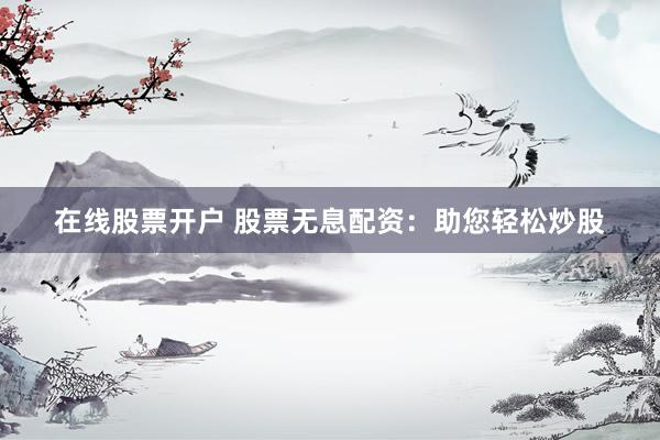 在线股票开户 股票无息配资：助您轻松炒股