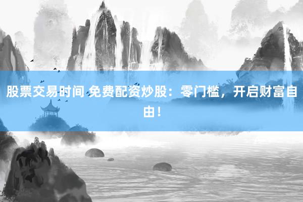 股票交易时间 免费配资炒股：零门槛，开启财富自由！