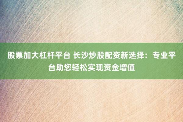 股票加大杠杆平台 长沙炒股配资新选择：专业平台助您轻松实现资金增值