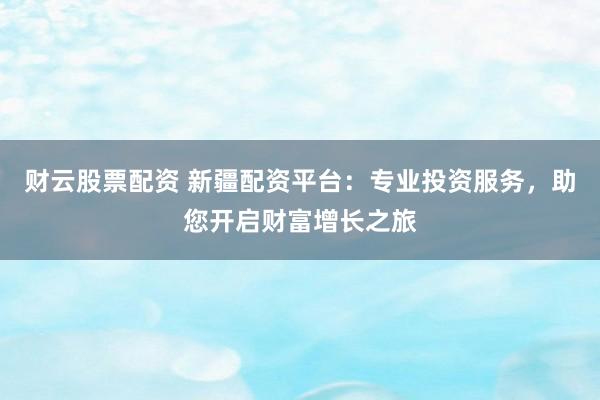 财云股票配资 新疆配资平台：专业投资服务，助您开启财富增长之旅