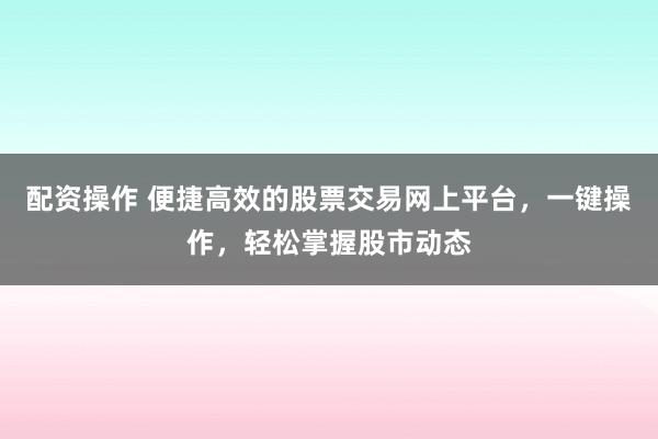 配资操作 便捷高效的股票交易网上平台，一键操作，轻松掌握股市动态