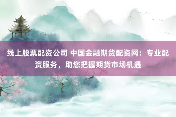线上股票配资公司 中国金融期货配资网：专业配资服务，助您把握期货市场机遇