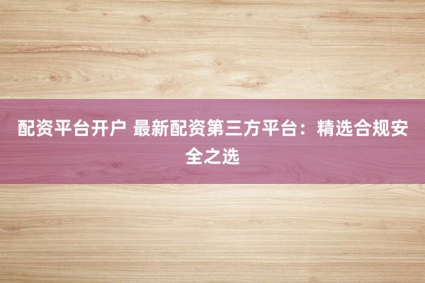 配资平台开户 最新配资第三方平台：精选合规安全之选